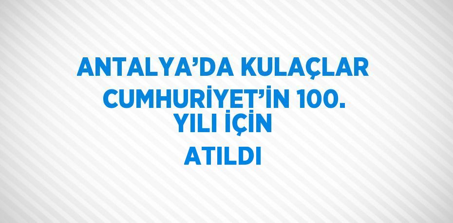 ANTALYA’DA KULAÇLAR CUMHURİYET’İN 100. YILI İÇİN ATILDI