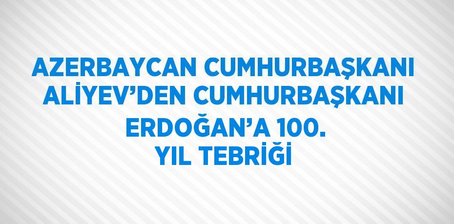 AZERBAYCAN CUMHURBAŞKANI ALİYEV’DEN CUMHURBAŞKANI ERDOĞAN’A 100. YIL TEBRİĞİ