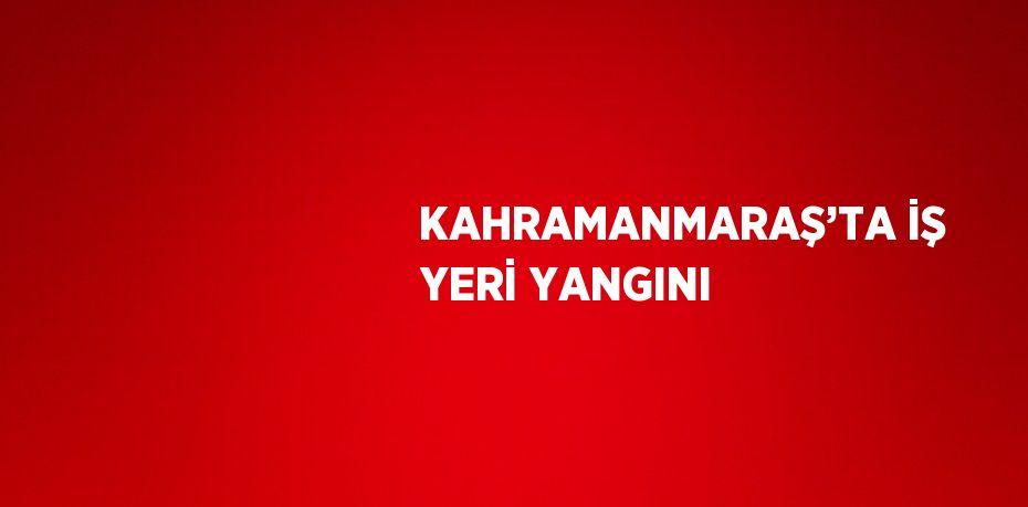 KAHRAMANMARAŞ’TA İŞ YERİ YANGINI