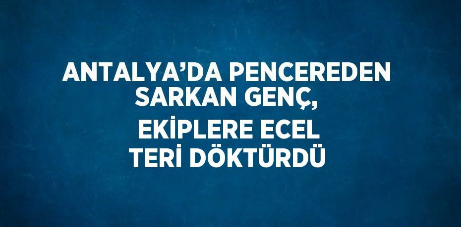 ANTALYA’DA PENCEREDEN SARKAN GENÇ, EKİPLERE ECEL TERİ DÖKTÜRDÜ