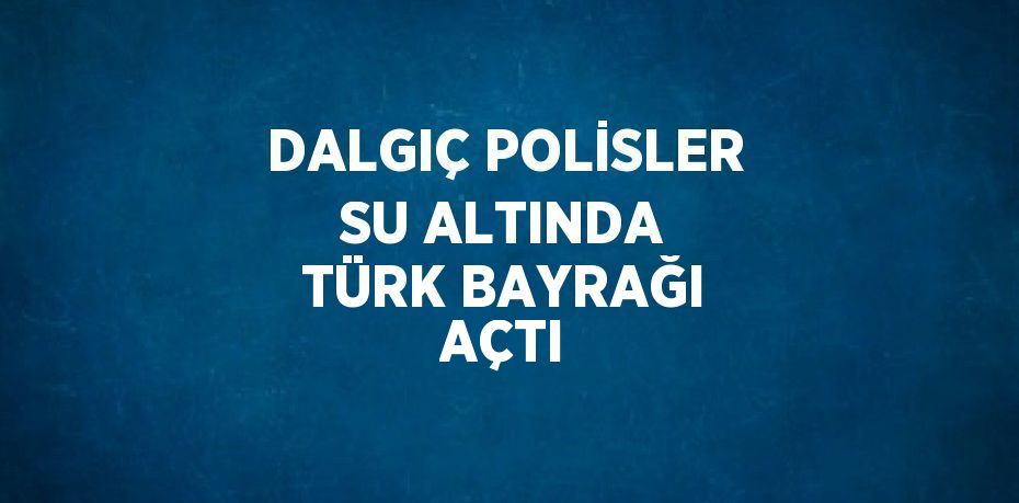 DALGIÇ POLİSLER SU ALTINDA TÜRK BAYRAĞI AÇTI