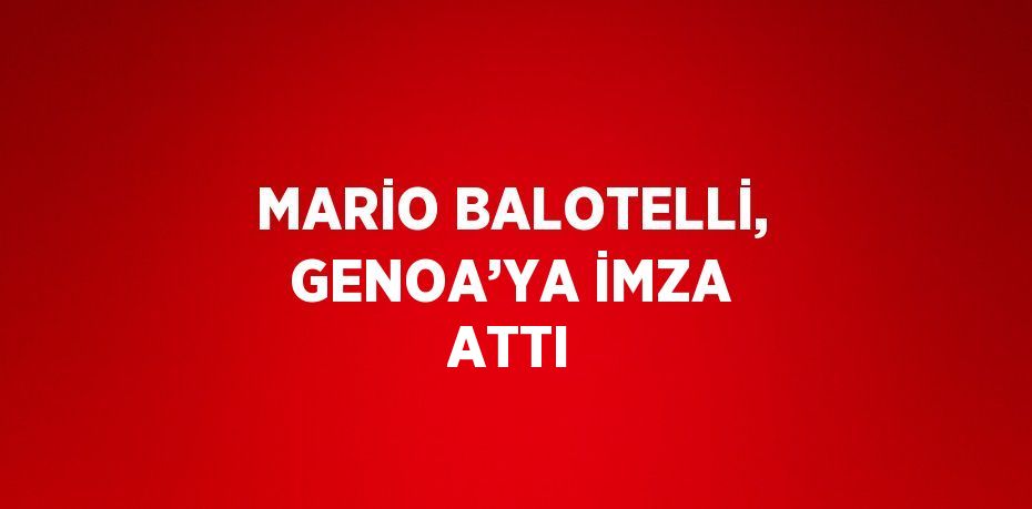 MARİO BALOTELLİ, GENOA’YA İMZA ATTI