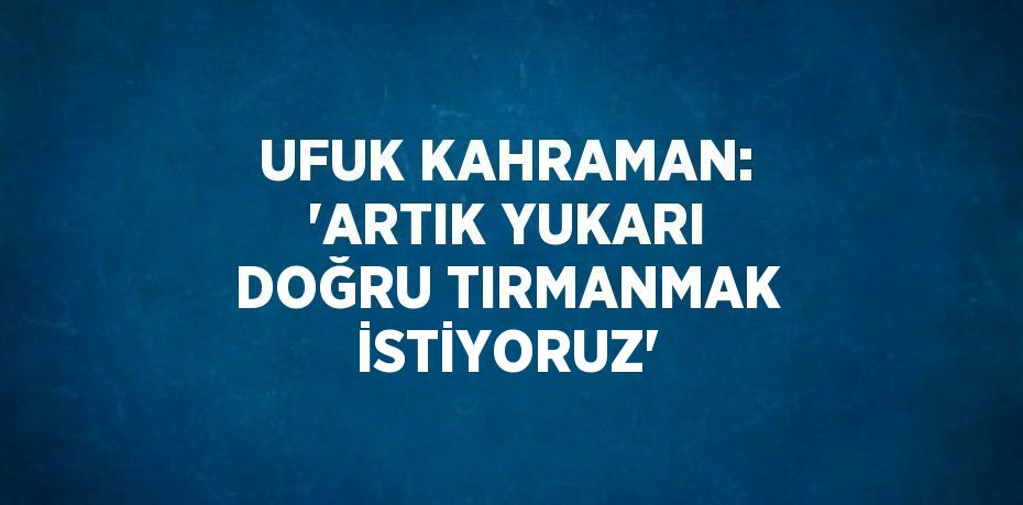 UFUK KAHRAMAN: 'ARTIK YUKARI DOĞRU TIRMANMAK İSTİYORUZ'