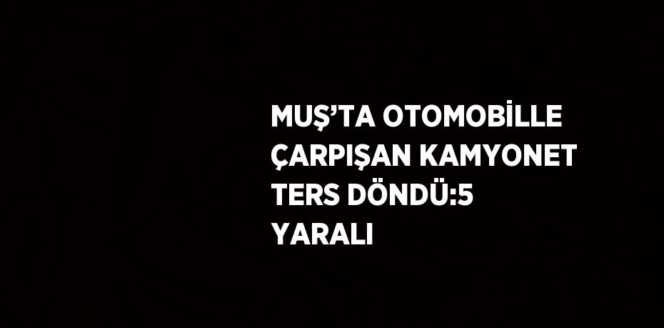 MUŞ’TA OTOMOBİLLE ÇARPIŞAN KAMYONET TERS DÖNDÜ:5 YARALI