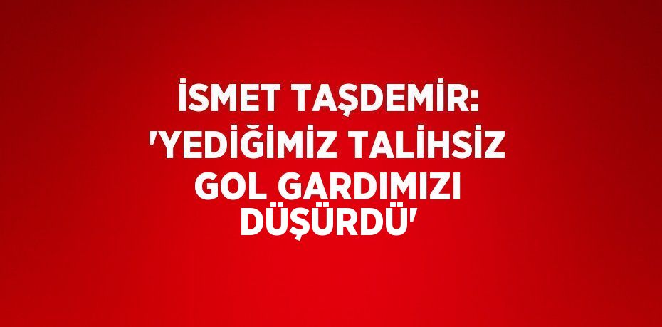 İSMET TAŞDEMİR: 'YEDİĞİMİZ TALİHSİZ GOL GARDIMIZI DÜŞÜRDÜ'