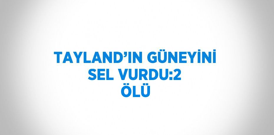 TAYLAND’IN GÜNEYİNİ SEL VURDU:2 ÖLÜ