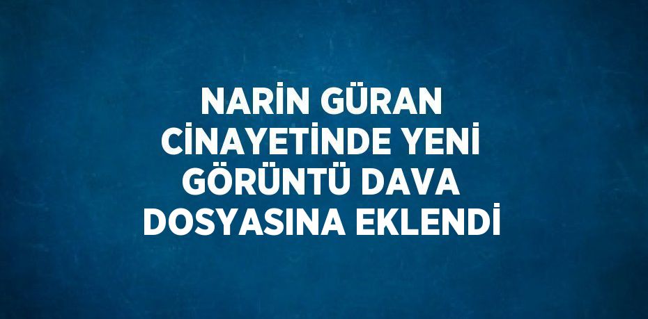 NARİN GÜRAN CİNAYETİNDE YENİ GÖRÜNTÜ DAVA DOSYASINA EKLENDİ