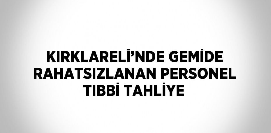 KIRKLARELİ’NDE GEMİDE RAHATSIZLANAN PERSONEL TIBBİ TAHLİYE