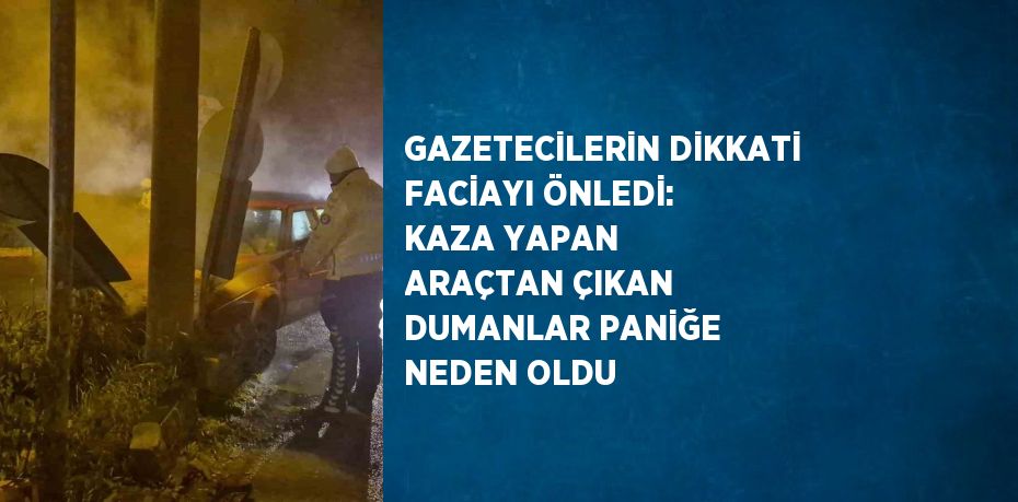 GAZETECİLERİN DİKKATİ FACİAYI ÖNLEDİ: KAZA YAPAN ARAÇTAN ÇIKAN DUMANLAR PANİĞE NEDEN OLDU