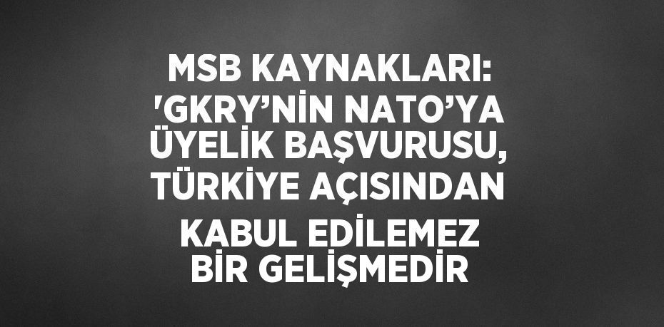 MSB KAYNAKLARI: 'GKRY’NİN NATO’YA ÜYELİK BAŞVURUSU, TÜRKİYE AÇISINDAN KABUL EDİLEMEZ BİR GELİŞMEDİR