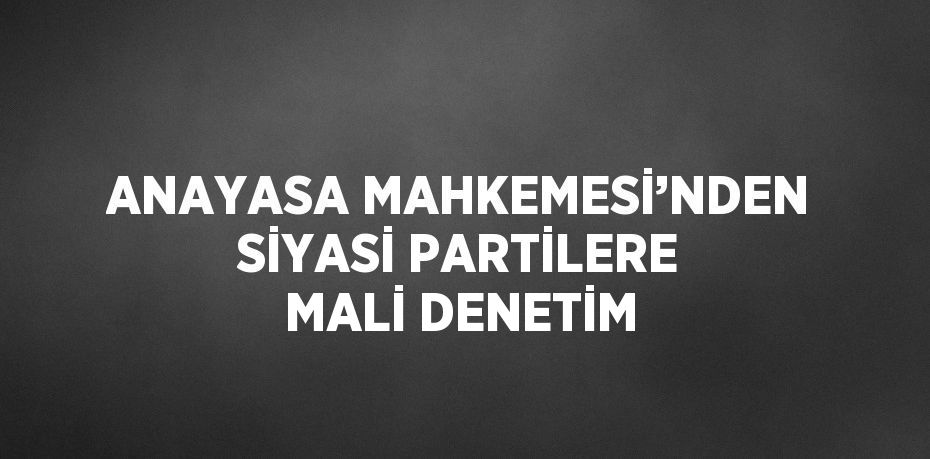 ANAYASA MAHKEMESİ’NDEN SİYASİ PARTİLERE MALİ DENETİM