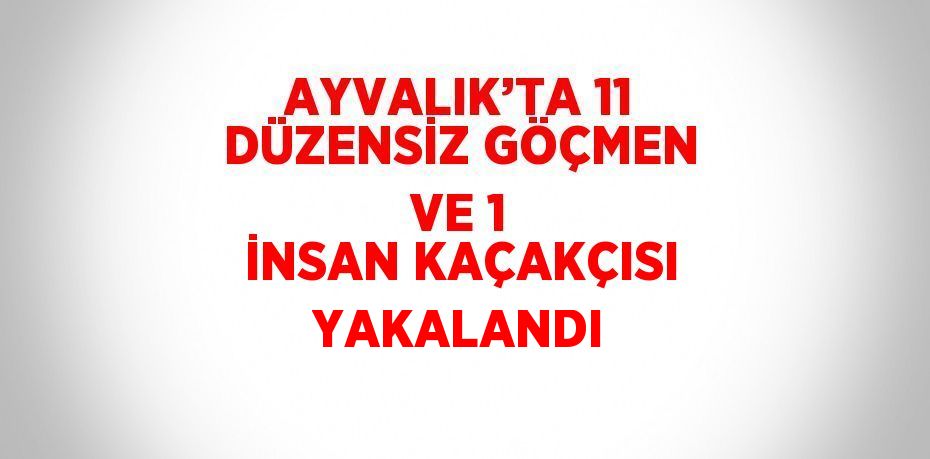 AYVALIK’TA 11 DÜZENSİZ GÖÇMEN VE 1 İNSAN KAÇAKÇISI YAKALANDI