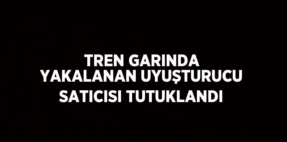 TREN GARINDA YAKALANAN UYUŞTURUCU SATICISI TUTUKLANDI