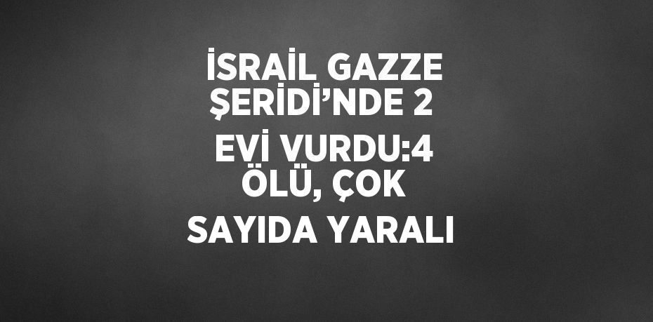 İSRAİL GAZZE ŞERİDİ’NDE 2 EVİ VURDU:4 ÖLÜ, ÇOK SAYIDA YARALI