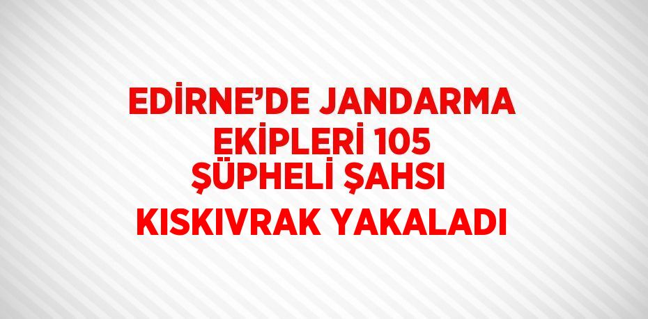 EDİRNE’DE JANDARMA EKİPLERİ 105 ŞÜPHELİ ŞAHSI KISKIVRAK YAKALADI