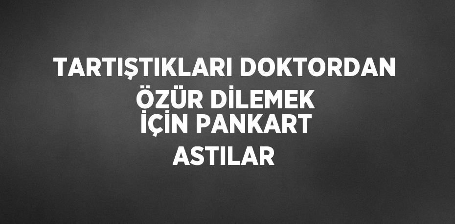 TARTIŞTIKLARI DOKTORDAN ÖZÜR DİLEMEK İÇİN PANKART ASTILAR