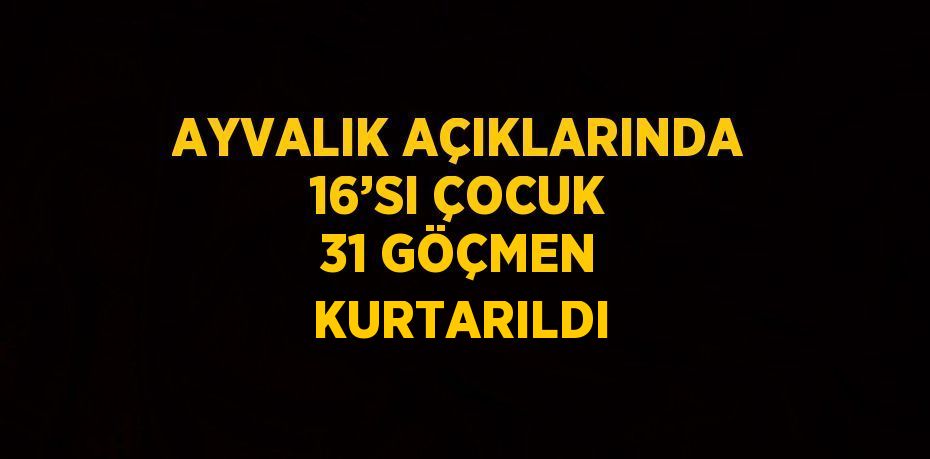 AYVALIK AÇIKLARINDA 16’SI ÇOCUK 31 GÖÇMEN KURTARILDI