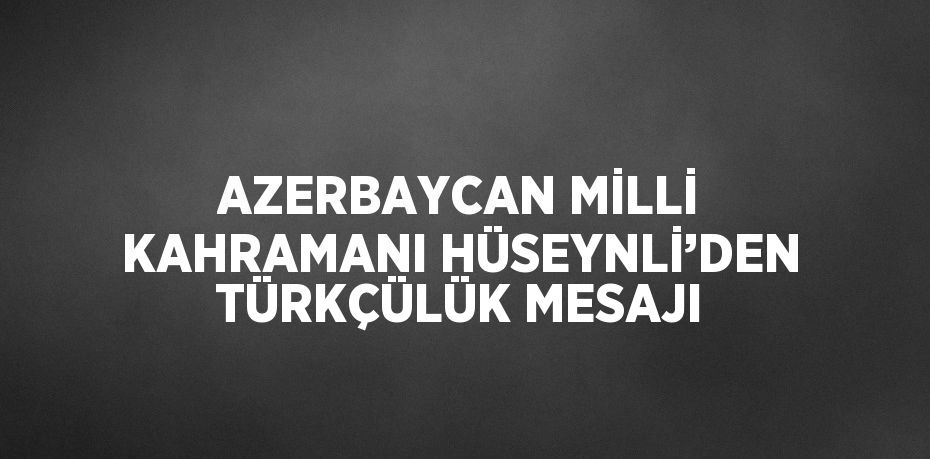 AZERBAYCAN MİLLİ KAHRAMANI HÜSEYNLİ’DEN TÜRKÇÜLÜK MESAJI