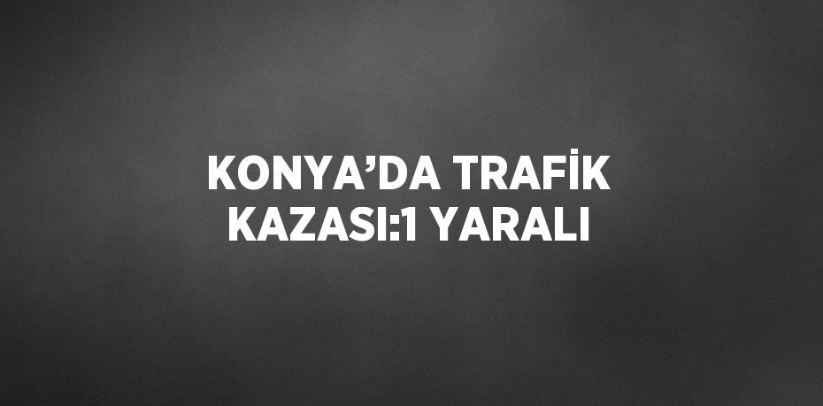 KONYA’DA TRAFİK KAZASI:1 YARALI