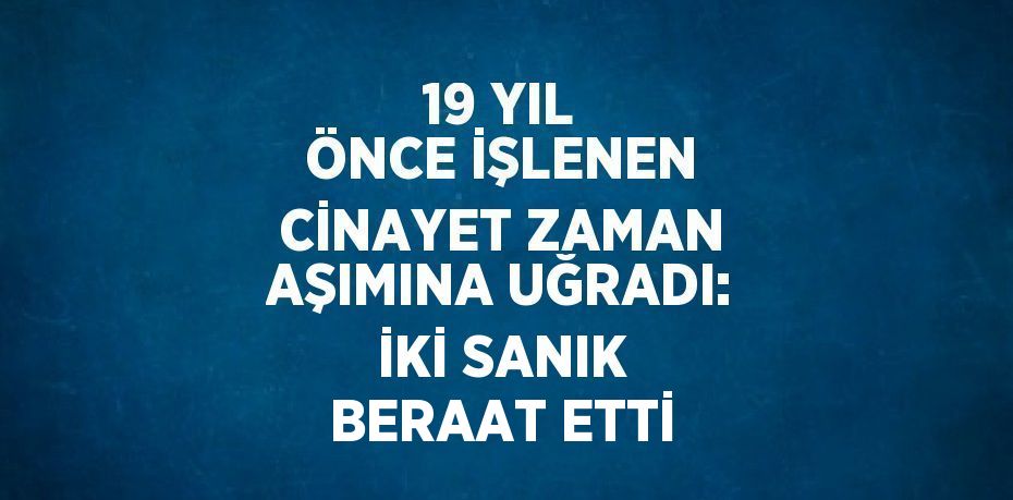 19 YIL ÖNCE İŞLENEN CİNAYET ZAMAN AŞIMINA UĞRADI: İKİ SANIK BERAAT ETTİ