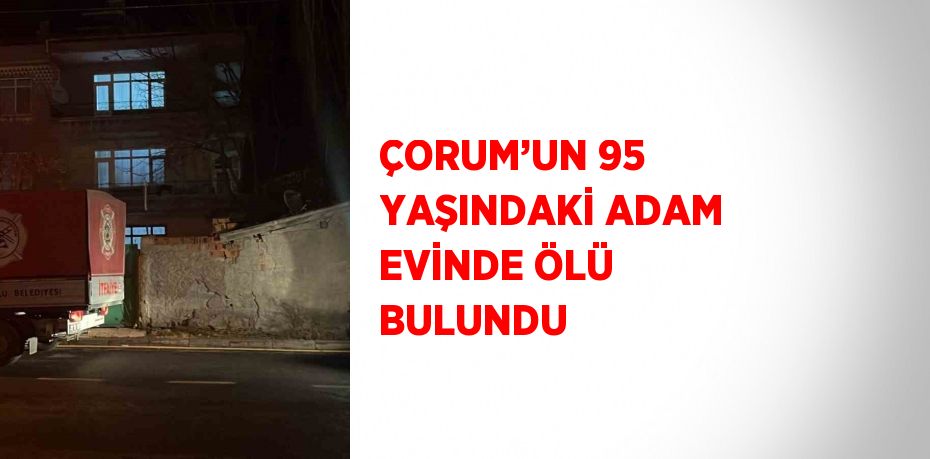 ÇORUM’UN 95 YAŞINDAKİ ADAM EVİNDE ÖLÜ BULUNDU