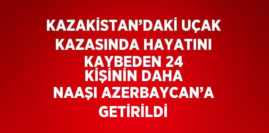 KAZAKİSTAN’DAKİ UÇAK KAZASINDA HAYATINI KAYBEDEN 24 KİŞİNİN DAHA NAAŞI AZERBAYCAN’A GETİRİLDİ