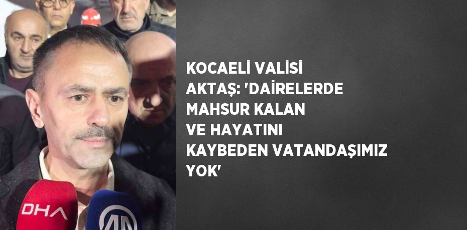 KOCAELİ VALİSİ AKTAŞ: 'DAİRELERDE MAHSUR KALAN VE HAYATINI KAYBEDEN VATANDAŞIMIZ YOK'