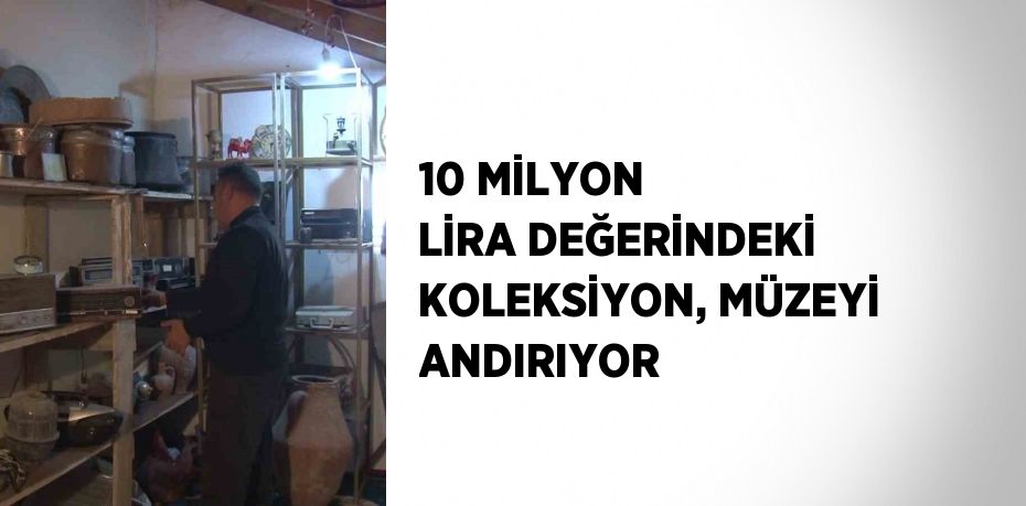 10 MİLYON LİRA DEĞERİNDEKİ KOLEKSİYON, MÜZEYİ ANDIRIYOR