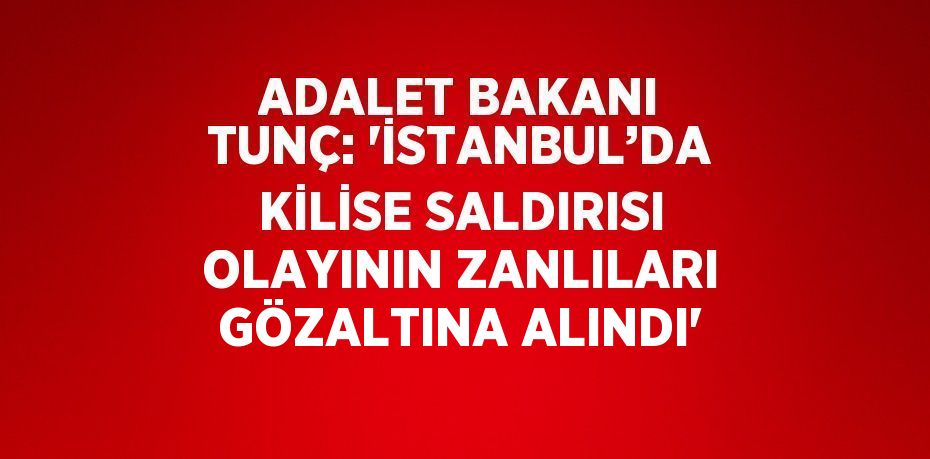 ADALET BAKANI TUNÇ: 'İSTANBUL’DA KİLİSE SALDIRISI OLAYININ ZANLILARI GÖZALTINA ALINDI'