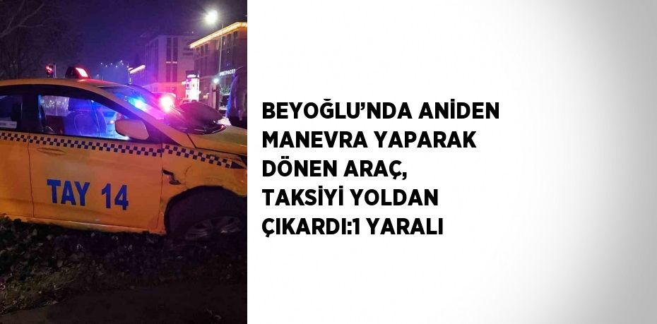 BEYOĞLU’NDA ANİDEN MANEVRA YAPARAK DÖNEN ARAÇ, TAKSİYİ YOLDAN ÇIKARDI:1 YARALI