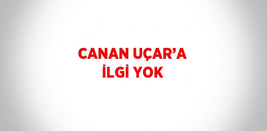 CANAN UÇAR’A İLGİ YOK