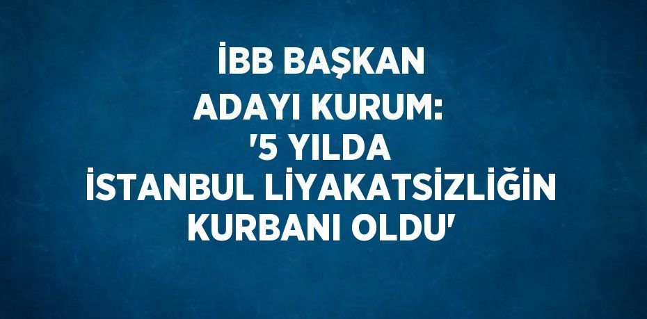 İBB BAŞKAN ADAYI KURUM: '5 YILDA İSTANBUL LİYAKATSİZLİĞİN KURBANI OLDU'