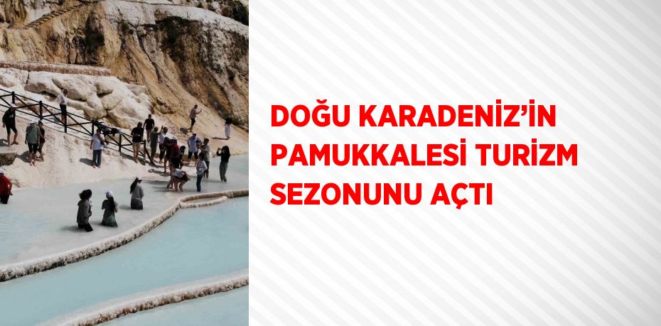 DOĞU KARADENİZ’İN PAMUKKALESİ TURİZM SEZONUNU AÇTI