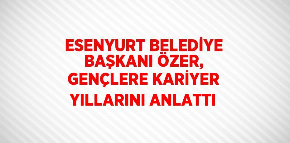 ESENYURT BELEDİYE BAŞKANI ÖZER, GENÇLERE KARİYER YILLARINI ANLATTI