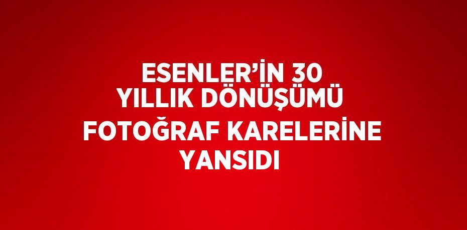 ESENLER’İN 30 YILLIK DÖNÜŞÜMÜ FOTOĞRAF KARELERİNE YANSIDI