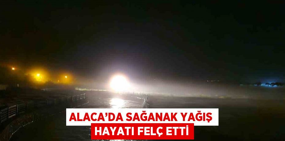 ALACA’DA SAĞANAK YAĞIŞ HAYATI FELÇ ETTİ