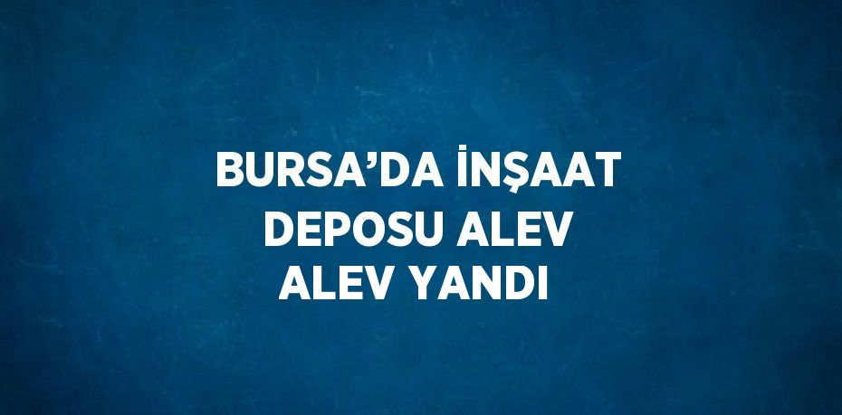 BURSA’DA İNŞAAT DEPOSU ALEV ALEV YANDI