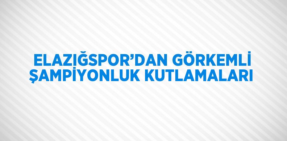 ELAZIĞSPOR’DAN GÖRKEMLİ ŞAMPİYONLUK KUTLAMALARI