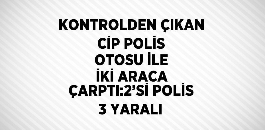 KONTROLDEN ÇIKAN CİP POLİS OTOSU İLE İKİ ARACA ÇARPTI:2’Sİ POLİS 3 YARALI