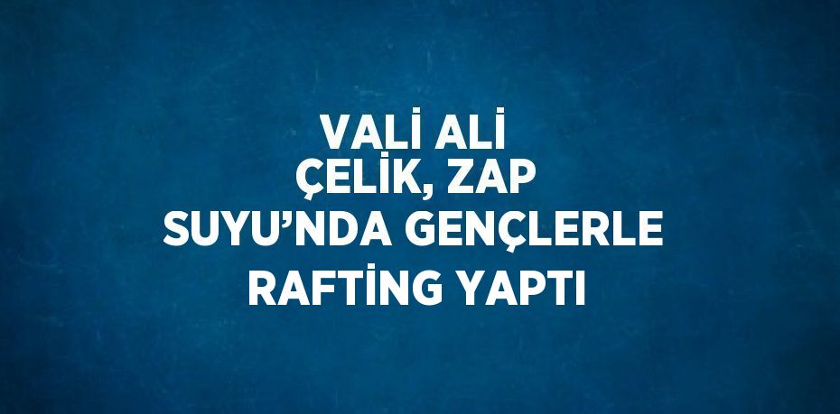 VALİ ALİ ÇELİK, ZAP SUYU’NDA GENÇLERLE RAFTİNG YAPTI