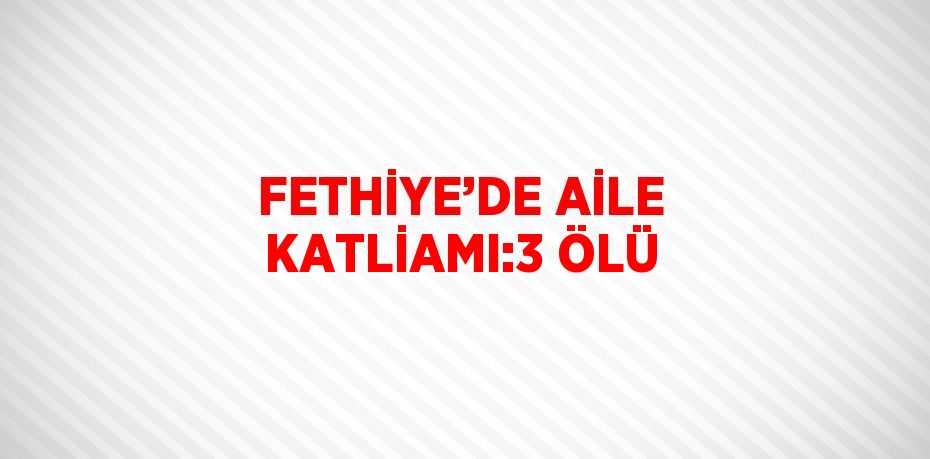 FETHİYE’DE AİLE KATLİAMI:3 ÖLÜ