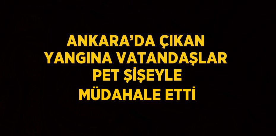 ANKARA’DA ÇIKAN YANGINA VATANDAŞLAR PET ŞİŞEYLE MÜDAHALE ETTİ