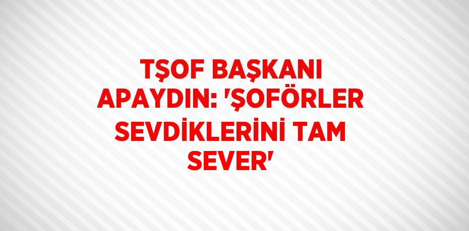 TŞOF BAŞKANI APAYDIN: 'ŞOFÖRLER SEVDİKLERİNİ TAM SEVER'