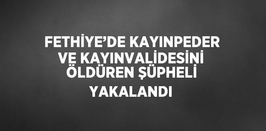 FETHİYE’DE KAYINPEDER VE KAYINVALİDESİNİ ÖLDÜREN ŞÜPHELİ YAKALANDI