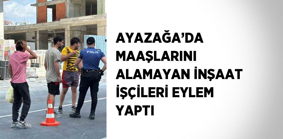 AYAZAĞA’DA MAAŞLARINI ALAMAYAN İNŞAAT İŞÇİLERİ EYLEM YAPTI