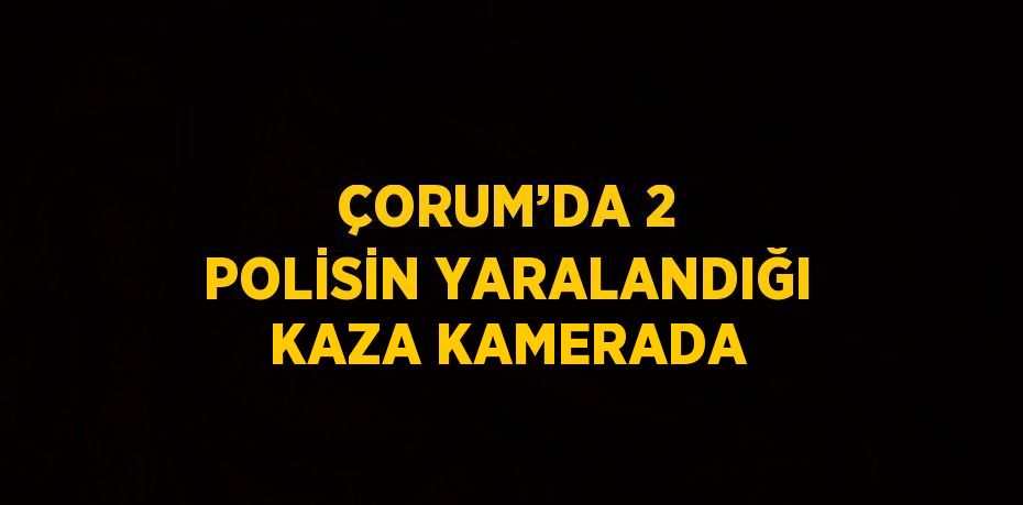 ÇORUM’DA 2 POLİSİN YARALANDIĞI KAZA KAMERADA