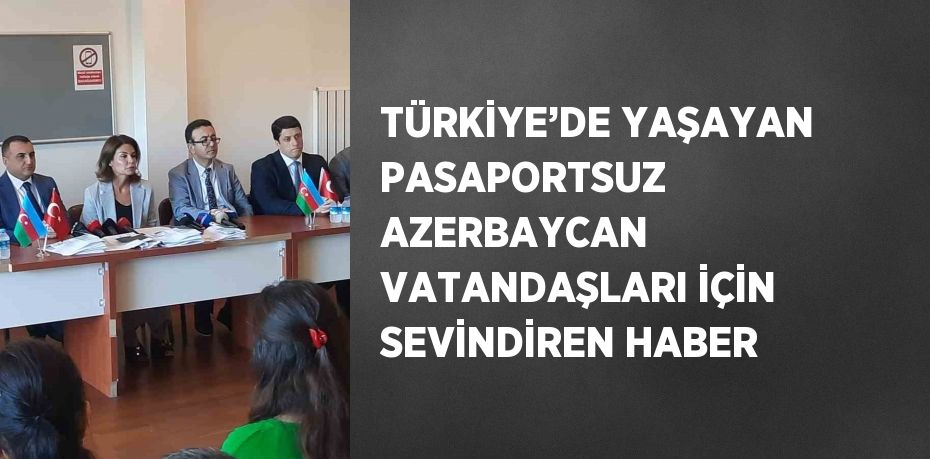 TÜRKİYE’DE YAŞAYAN PASAPORTSUZ AZERBAYCAN VATANDAŞLARI İÇİN SEVİNDİREN HABER