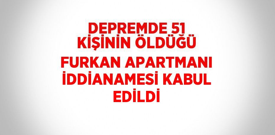 DEPREMDE 51 KİŞİNİN ÖLDÜĞÜ FURKAN APARTMANI İDDİANAMESİ KABUL EDİLDİ