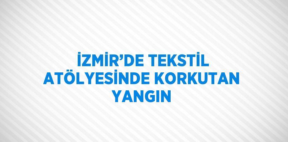 İZMİR’DE TEKSTİL ATÖLYESİNDE KORKUTAN YANGIN