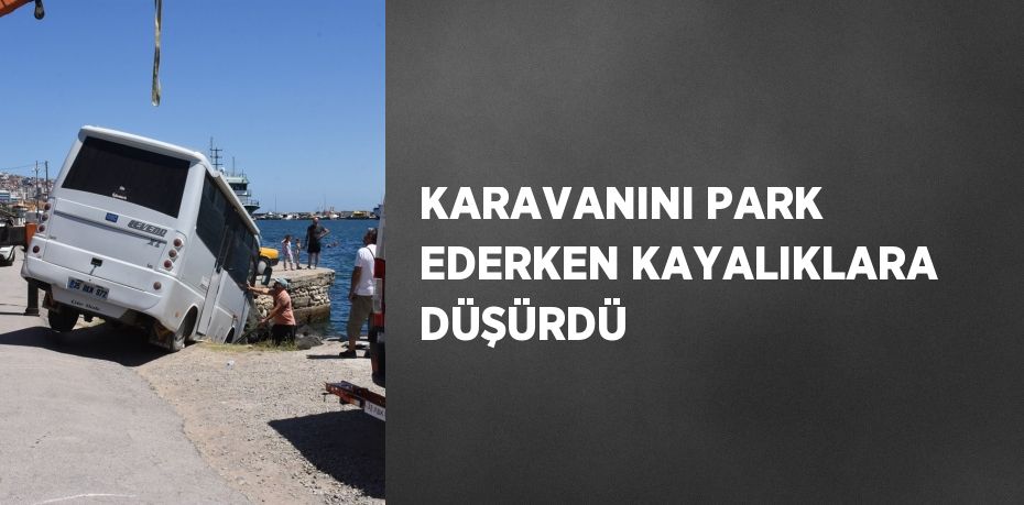 KARAVANINI PARK EDERKEN KAYALIKLARA DÜŞÜRDÜ